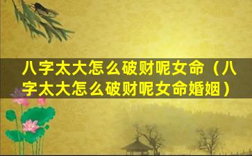 八字太大怎么破财呢女命（八字太大怎么破财呢女命婚姻）