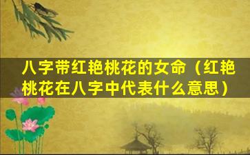 八字带红艳桃花的女命（红艳桃花在八字中代表什么意思）