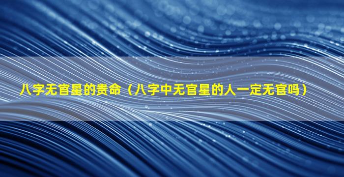 八字无官星的贵命（八字中无官星的人一定无官吗）