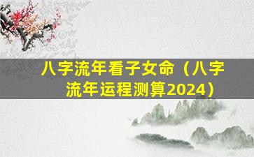 八字流年看子女命（八字流年运程测算2024）