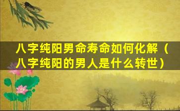 八字纯阳男命寿命如何化解（八字纯阳的男人是什么转世）