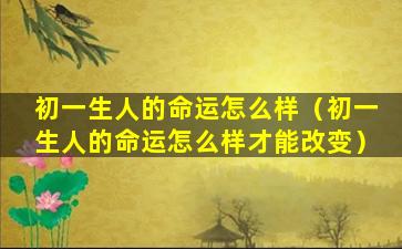 初一生人的命运怎么样（初一生人的命运怎么样才能改变）