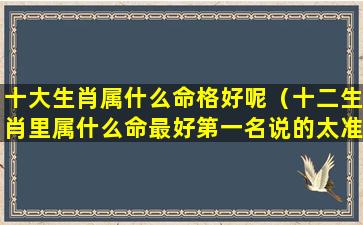 十大生肖属什么命格好呢（十二生肖里属什么命最好第一名说的太准了!）