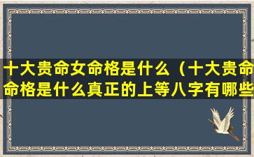 十大贵命女命格是什么（十大贵命命格是什么真正的上等八字有哪些特征）