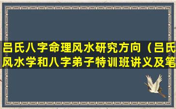 吕氏八字命理风水研究方向（吕氏风水学和八字弟子特训班讲义及笔记实录）