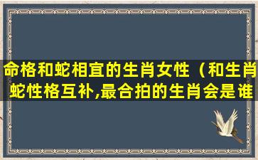 命格和蛇相宜的生肖女性（和生肖蛇性格互补,最合拍的生肖会是谁呢）