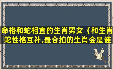 命格和蛇相宜的生肖男女（和生肖蛇性格互补,最合拍的生肖会是谁呢）