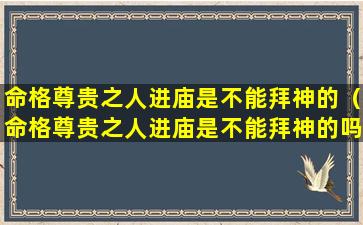 命格尊贵之人进庙是不能拜神的（命格尊贵之人进庙是不能拜神的吗为什么）