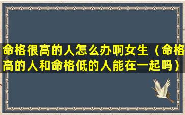 命格很高的人怎么办啊女生（命格高的人和命格低的人能在一起吗）