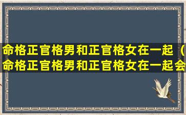 命格正官格男和正官格女在一起（命格正官格男和正官格女在一起会怎么样）