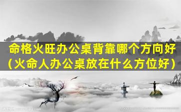 命格火旺办公桌背靠哪个方向好（火命人办公桌放在什么方位好）