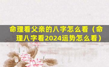 命理看父亲的八字怎么看（命理八字看2024运势怎么看）