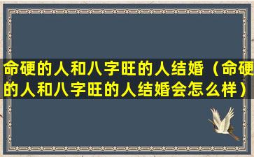 命硬的人和八字旺的人结婚（命硬的人和八字旺的人结婚会怎么样）