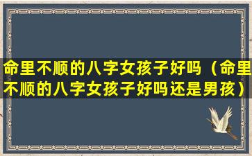 命里不顺的八字女孩子好吗（命里不顺的八字女孩子好吗还是男孩）