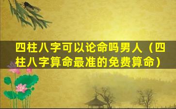 四柱八字可以论命吗男人（四柱八字算命最准的免费算命）