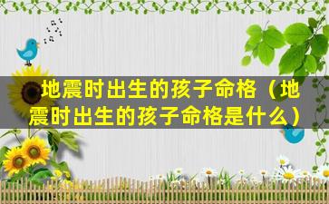 地震时出生的孩子命格（地震时出生的孩子命格是什么）