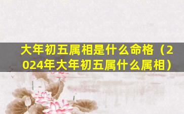 大年初五属相是什么命格（2024年大年初五属什么属相）