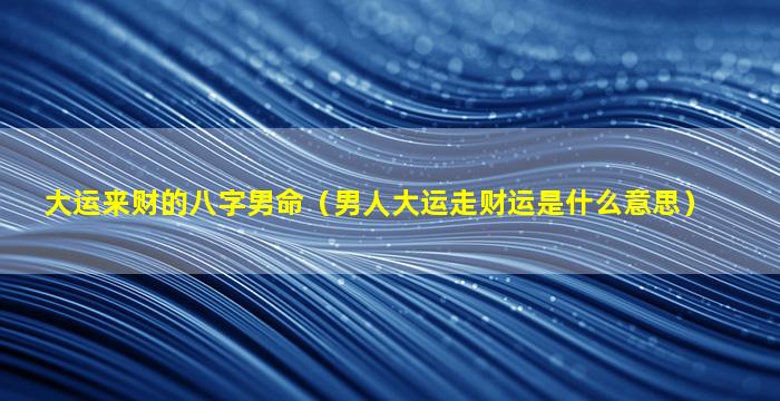 大运来财的八字男命（男人大运走财运是什么意思）