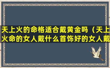 天上火的命格适合戴黄金吗（天上火命的女人戴什么首饰好的女人戴什么首饰）