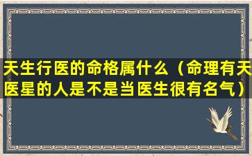 天生行医的命格属什么（命理有天医星的人是不是当医生很有名气）