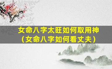 女命八字太旺如何取用神（女命八字如何看丈夫）