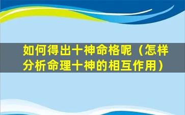 如何得出十神命格呢（怎样分析命理十神的相互作用）