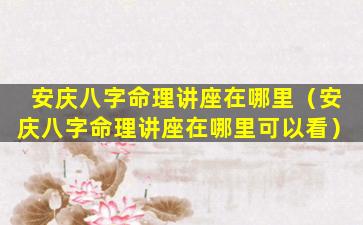 安庆八字命理讲座在哪里（安庆八字命理讲座在哪里可以看）
