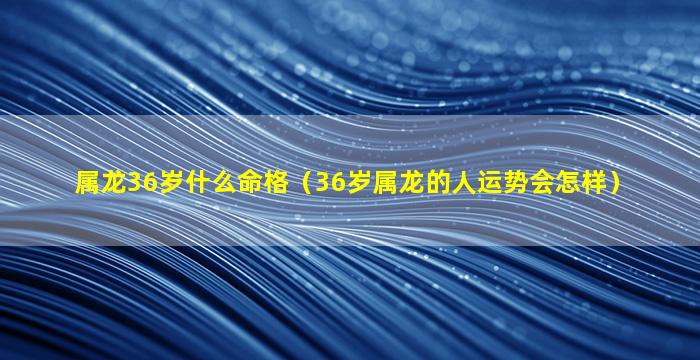 属龙36岁什么命格（36岁属龙的人运势会怎样）