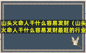 山头火命人干什么容易发财（山头火命人干什么容易发财最旺的行业有哪些）