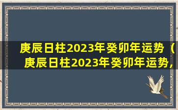 庚辰日柱2023年癸卯年运势（庚辰日柱2023年癸卯年运势,庚辰日柱走什么大运好）