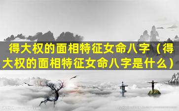 得大权的面相特征女命八字（得大权的面相特征女命八字是什么）