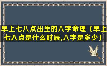 早上七八点出生的八字命理（早上七八点是什么时辰,八字是多少）