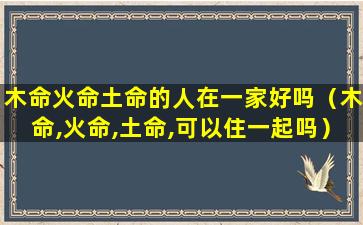 木命火命土命的人在一家好吗（木命,火命,土命,可以住一起吗）