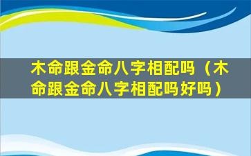 木命跟金命八字相配吗（木命跟金命八字相配吗好吗）