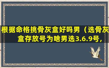 根据命格挑骨灰盒好吗男（选骨灰盒存放号为啥男选3.6.9号,女选2.5.8号）