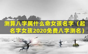 测算八字属什么命女孩名字（起名字女孩2020免费八字测名）