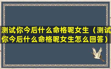 测试你今后什么命格呢女生（测试你今后什么命格呢女生怎么回答）