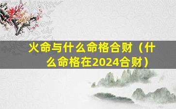 火命与什么命格合财（什么命格在2024合财）