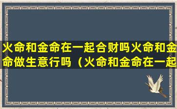 火命和金命在一起合财吗火命和金命做生意行吗（火命和金命在一起好吗可以相配吗）