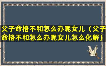 父子命格不和怎么办呢女儿（父子命格不和怎么办呢女儿怎么化解）