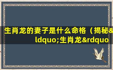 生肖龙的妻子是什么命格（揭秘“生肖龙”的婚姻和宿命）