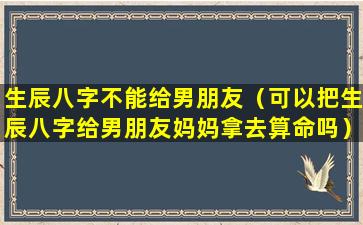 生辰八字不能给男朋友（可以把生辰八字给男朋友妈妈拿去算命吗）