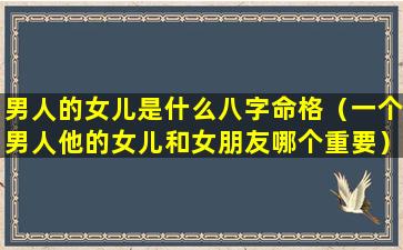 男人的女儿是什么八字命格（一个男人他的女儿和女朋友哪个重要）