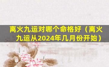 离火九运对哪个命格好（离火九运从2024年几月份开始）