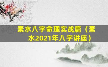 素水八字命理实战篇（素水2021年八字讲座）