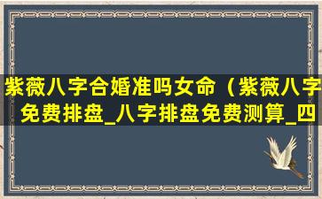 紫薇八字合婚准吗女命（紫薇八字免费排盘_八字排盘免费测算_四柱生辰八字测算）