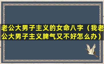 老公大男子主义的女命八字（我老公大男子主义脾气又不好怎么办）