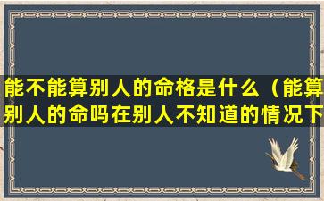 能不能算别人的命格是什么（能算别人的命吗在别人不知道的情况下）