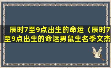 辰时7至9点出生的命运（辰时7至9点出生的命运男鼠生名季文杰）