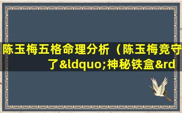 陈玉梅五格命理分析（陈玉梅竞守了“神秘铁盒”40年!终于才打开了）